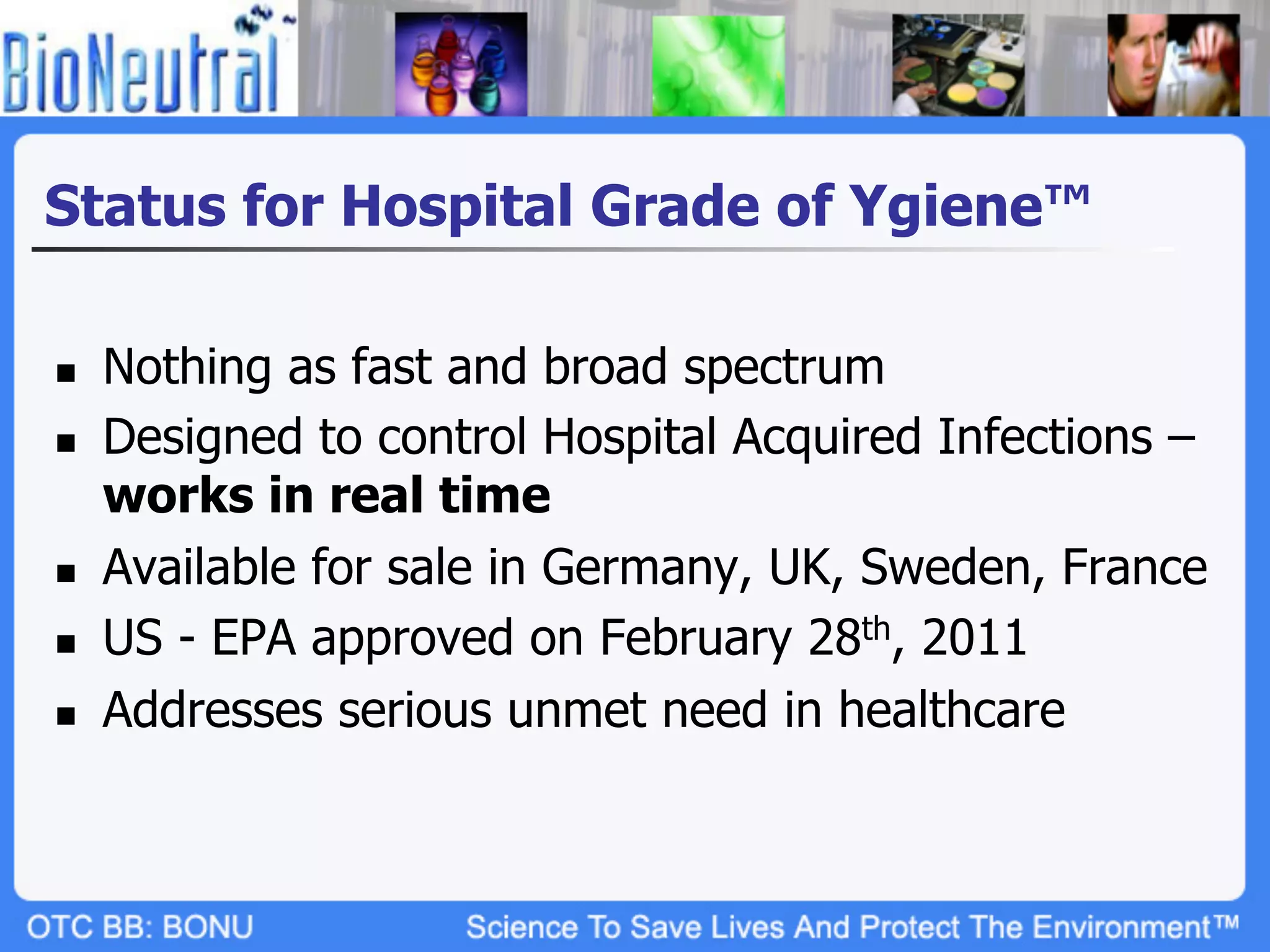 Status for Hospital Grade of Ygiene™

n    Nothing as fast and broad spectrum
n    Designed to control Hospital Acquired Infections –
      works in real time
n    Available for sale in Germany, UK, Sweden, France
n    US - EPA approved on February 28th, 2011
n    Addresses serious unmet need in healthcare
 