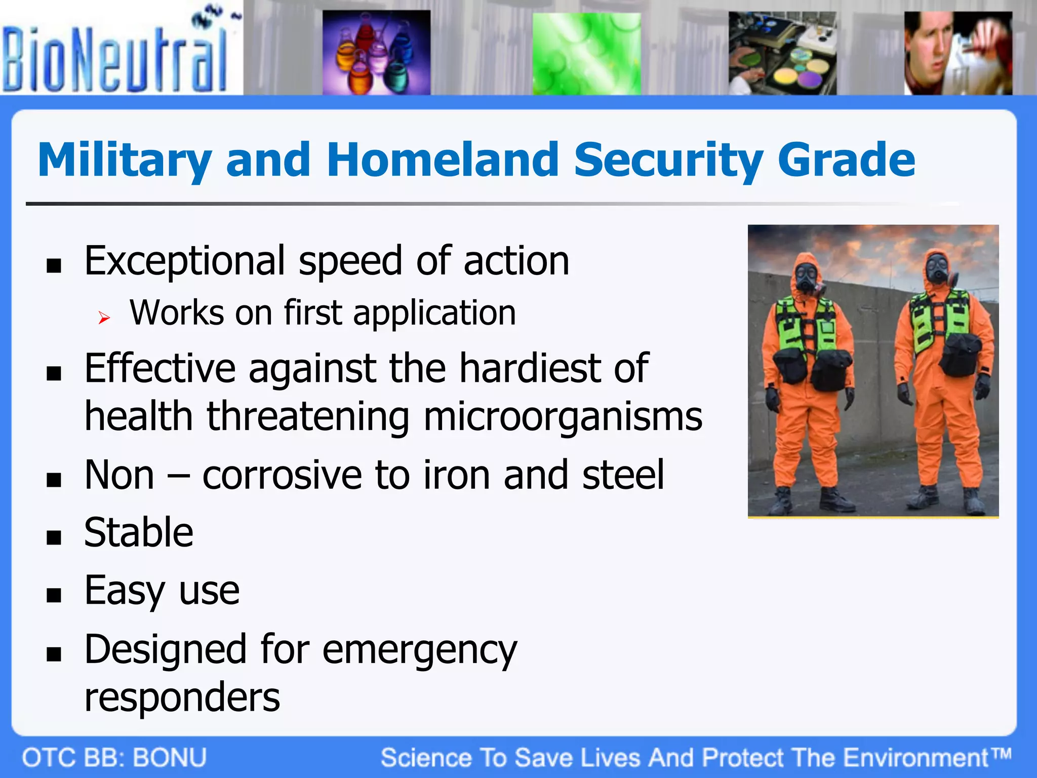 Military and Homeland Security Grade

n    Exceptional speed of action
      Ø    Works on first application
n    Effective against the hardiest of
      health threatening microorganisms
n    Non – corrosive to iron and steel
n    Stable
n    Easy use
n    Designed for emergency
      responders
 