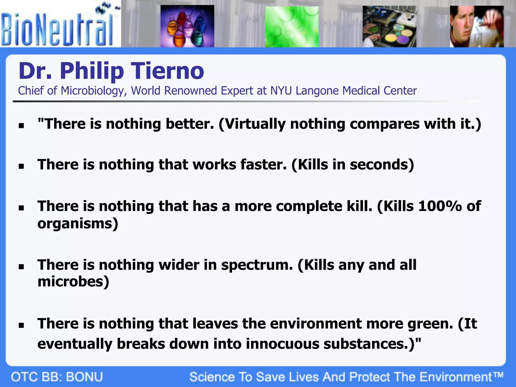 Dr. Philip Tierno
Chief of Microbiology, World Renowned Expert at NYU Langone Medical Center

n    "There is nothing better. (Virtually nothing compares with it.)

n    There is nothing that works faster. (Kills in seconds)

n    There is nothing that has a more complete kill. (Kills 100% of
      organisms)

n    There is nothing wider in spectrum. (Kills any and all
      microbes)

n    There is nothing that leaves the environment more green. (It
      eventually breaks down into innocuous substances.)"
 