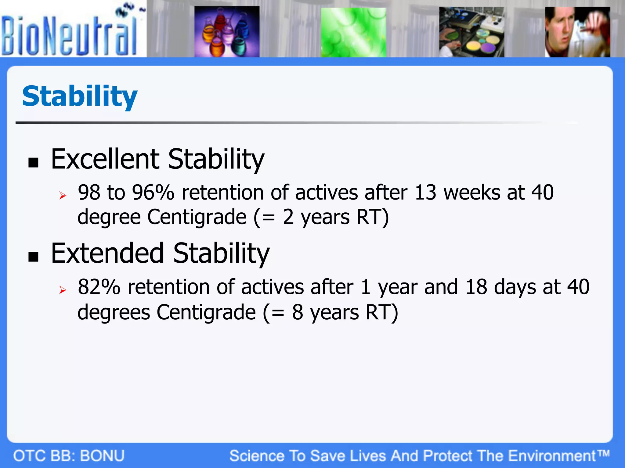 Stability

n    Excellent Stability
      Ø    98 to 96% retention of actives after 13 weeks at 40
            degree Centigrade (= 2 years RT)
n    Extended Stability
      Ø    82% retention of actives after 1 year and 18 days at 40
            degrees Centigrade (= 8 years RT)
 