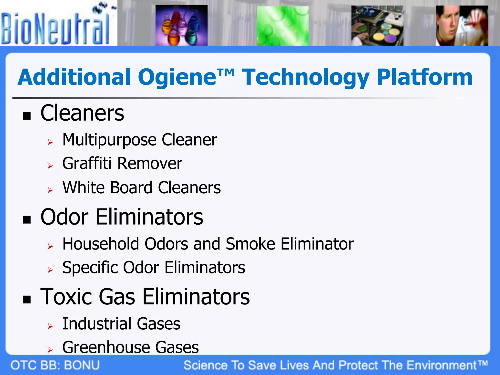 Additional Ogiene™ Technology Platform
n    Cleaners
      Ø    Multipurpose Cleaner
      Ø    Graffiti Remover
      Ø    White Board Cleaners
n    Odor Eliminators
      Ø    Household Odors and Smoke Eliminator
      Ø    Specific Odor Eliminators
n    Toxic Gas Eliminators
      Ø    Industrial Gases
      Ø    Greenhouse Gases
 
