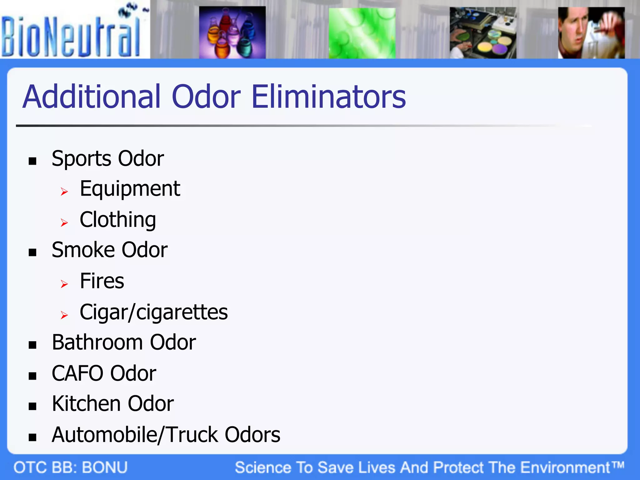 Additional Odor Eliminators
n    Sports Odor
       Ø  Equipment

       Ø  Clothing

n    Smoke Odor
       Ø  Fires

       Ø  Cigar/cigarettes

n    Bathroom Odor
n    CAFO Odor
n    Kitchen Odor
n    Automobile/Truck Odors
 