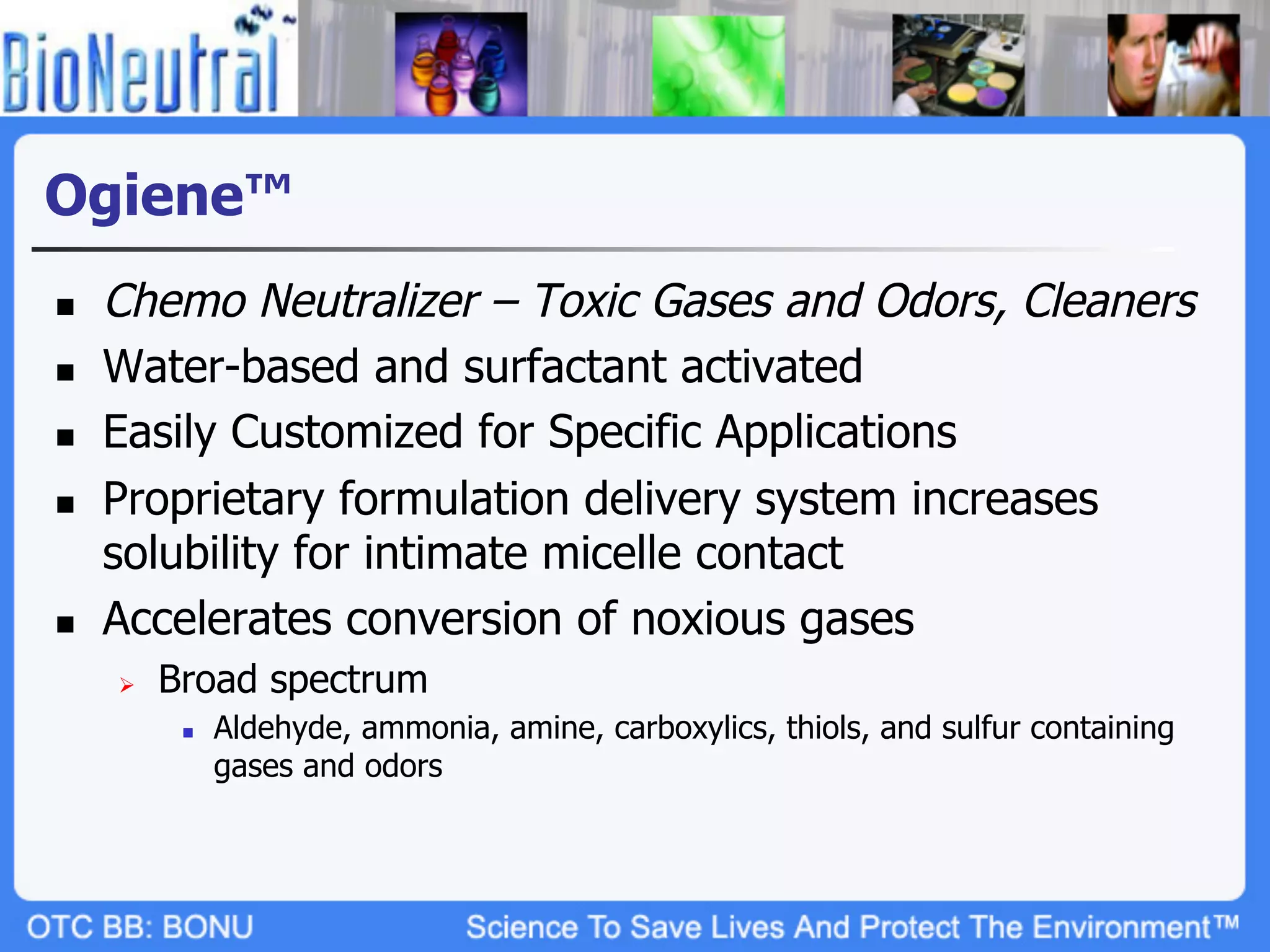 Ogiene™
n    Chemo Neutralizer – Toxic Gases and Odors, Cleaners
n    Water-based and surfactant activated
n    Easily Customized for Specific Applications
n    Proprietary formulation delivery system increases
      solubility for intimate micelle contact
n    Accelerates conversion of noxious gases
      Ø    Broad spectrum
             n    Aldehyde, ammonia, amine, carboxylics, thiols, and sulfur containing
                   gases and odors
 