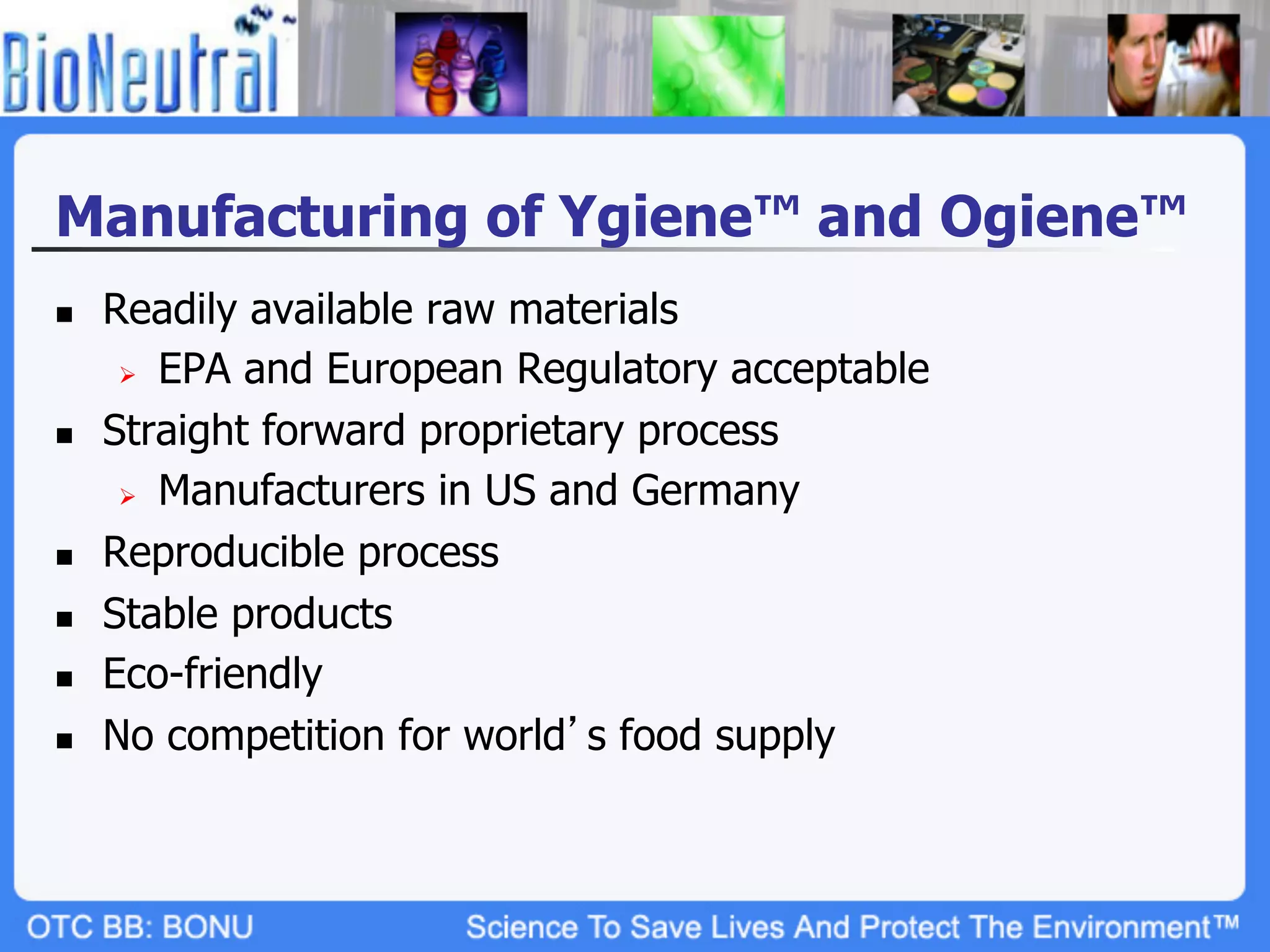 Manufacturing of Ygiene™ and Ogiene™
n    Readily available raw materials
       Ø  EPA and European Regulatory acceptable

n    Straight forward proprietary process
       Ø  Manufacturers in US and Germany

n    Reproducible process
n    Stable products
n    Eco-friendly
n    No competition for world s food supply
 