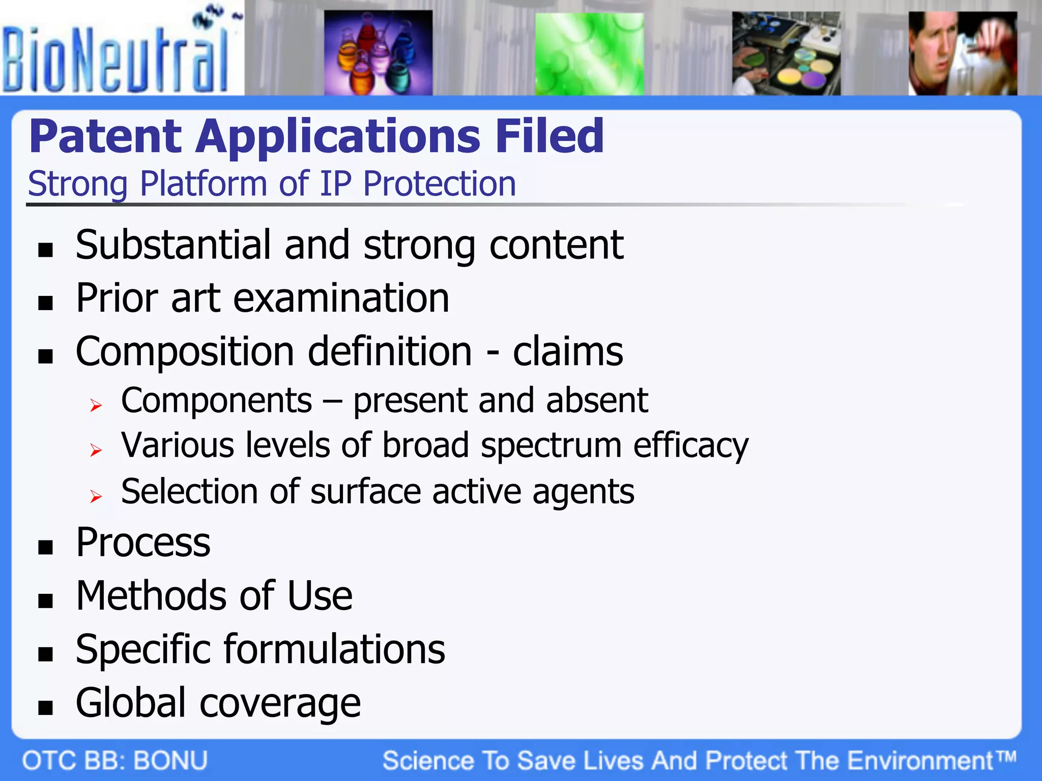 Patent Applications Filed
Strong Platform of IP Protection
n    Substantial and strong content
n    Prior art examination
n    Composition definition - claims
      Ø    Components – present and absent
      Ø    Various levels of broad spectrum efficacy
      Ø    Selection of surface active agents
n    Process
n    Methods of Use
n    Specific formulations
n    Global coverage
 