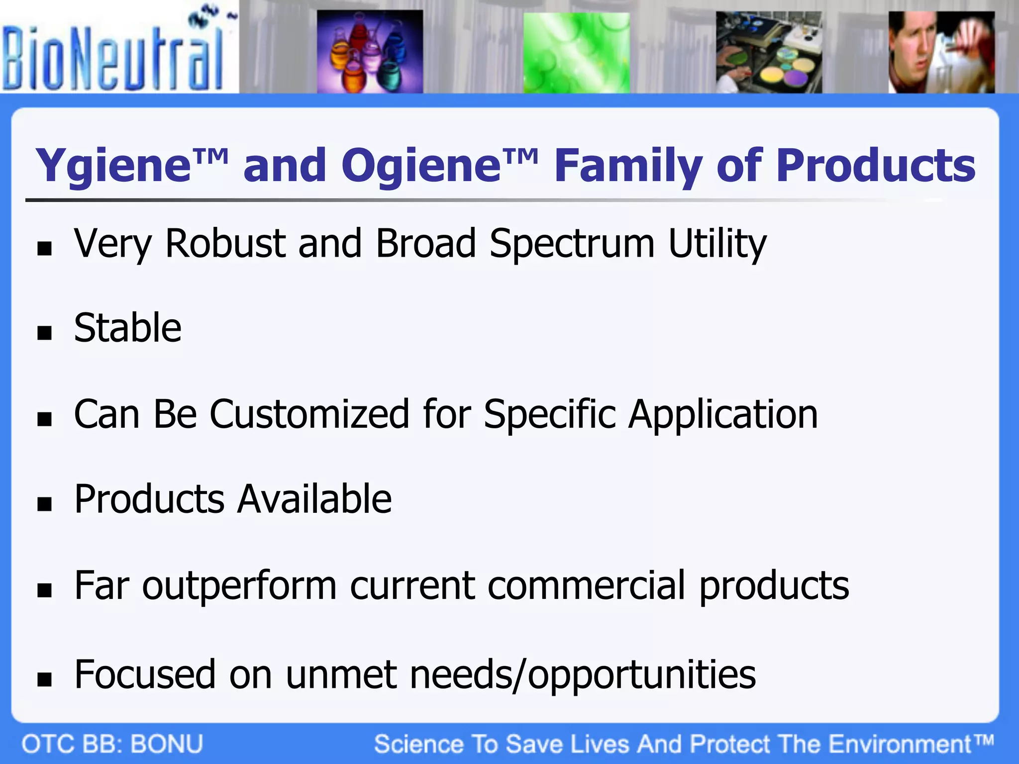 Ygiene™ and Ogiene™ Family of Products
n    Very Robust and Broad Spectrum Utility

n    Stable

n    Can Be Customized for Specific Application

n    Products Available

n    Far outperform current commercial products

n    Focused on unmet needs/opportunities
 