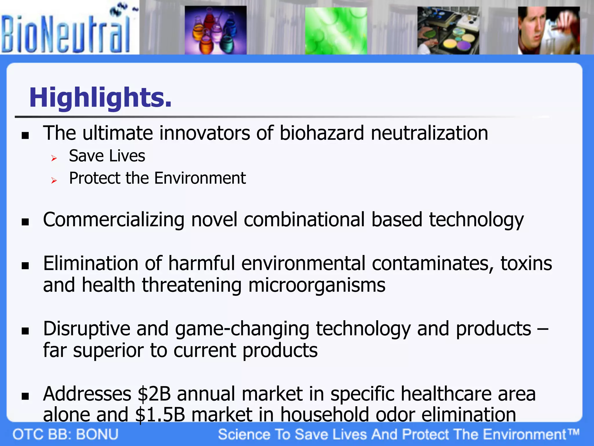 Highlights.
n    The ultimate innovators of biohazard neutralization
      Ø    Save Lives
      Ø    Protect the Environment

n    Commercializing novel combinational based technology

n    Elimination of harmful environmental contaminates, toxins
      and health threatening microorganisms

n    Disruptive and game-changing technology and products –
      far superior to current products

n    Addresses $2B annual market in specific healthcare area
      alone and $1.5B market in household odor elimination
 