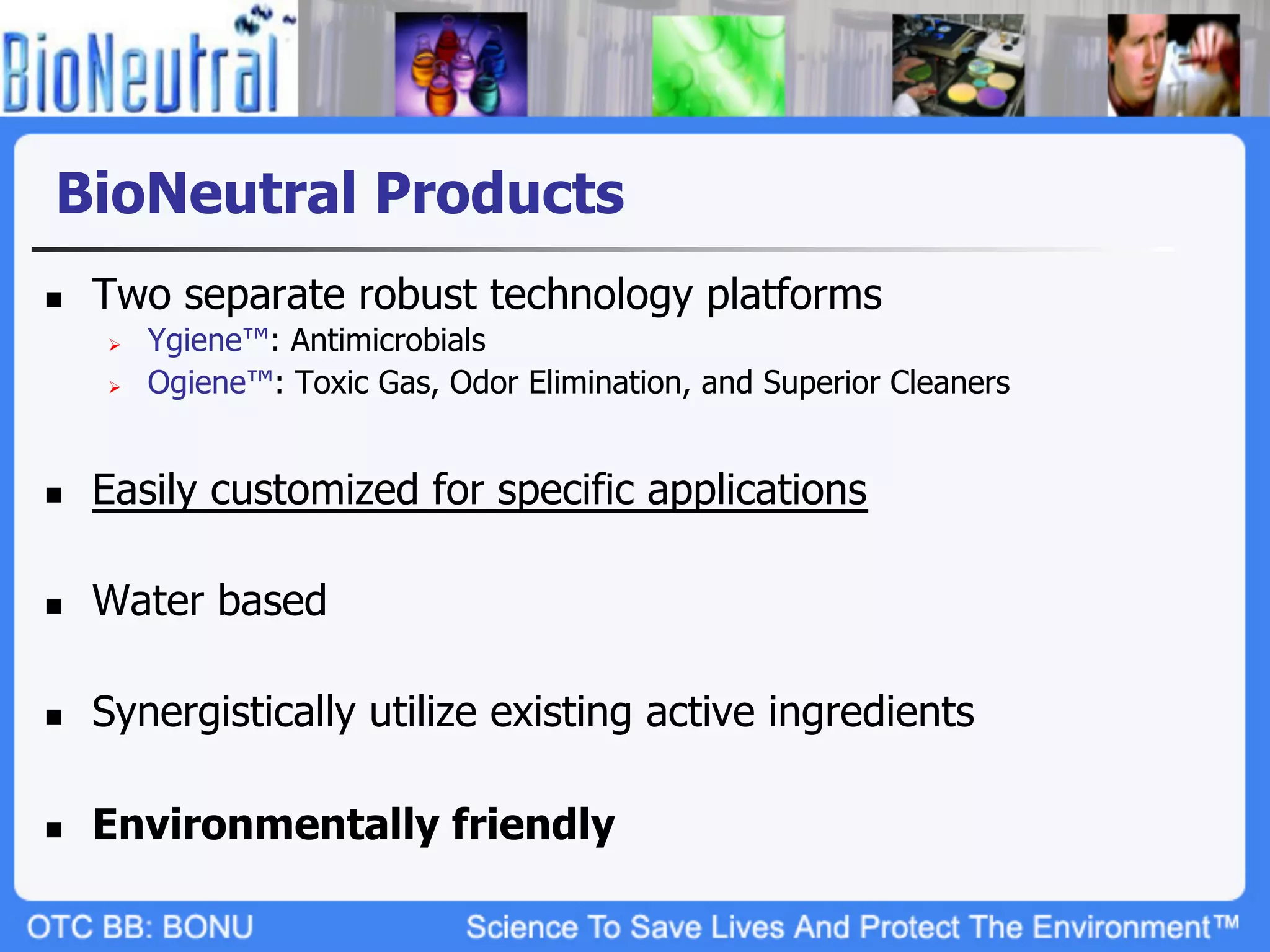 BioNeutral Products
n    Two separate robust technology platforms
      Ø    Ygiene™: Antimicrobials
      Ø    Ogiene™: Toxic Gas, Odor Elimination, and Superior Cleaners


n    Easily customized for specific applications

n    Water based

n    Synergistically utilize existing active ingredients

n    Environmentally friendly
 