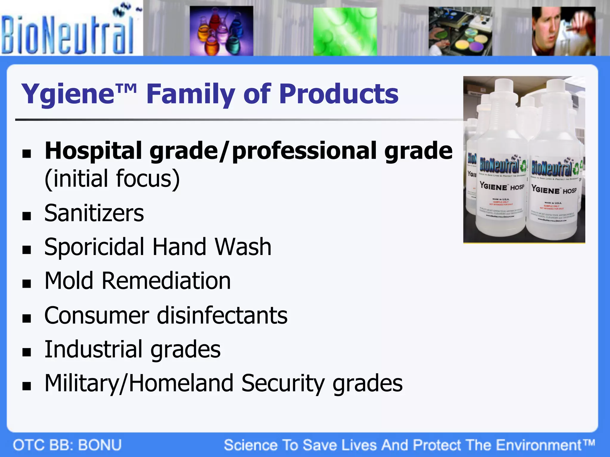 Ygiene™ Family of Products

n    Hospital grade/professional grade
      (initial focus)
n    Sanitizers
n    Sporicidal Hand Wash
n    Mold Remediation
n    Consumer disinfectants
n    Industrial grades
n    Military/Homeland Security grades
 