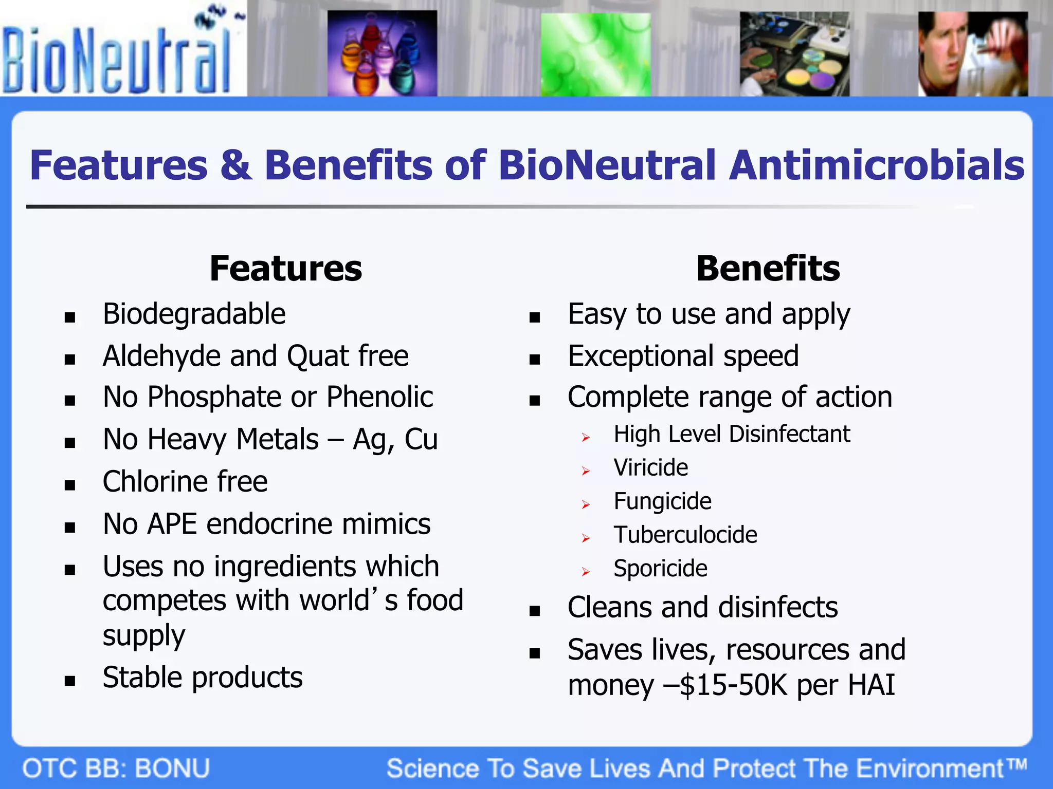 Features & Benefits of BioNeutral Antimicrobials

              Features                                  Benefits
 n    Biodegradable                n    Easy to use and apply
 n    Aldehyde and Quat free       n    Exceptional speed
 n    No Phosphate or Phenolic     n    Complete range of action
 n    No Heavy Metals – Ag, Cu            Ø    High Level Disinfectant
                                                 Viricide
       Chlorine free
                                           Ø 
 n 
                                           Ø    Fungicide
 n    No APE endocrine mimics             Ø    Tuberculocide
 n    Uses no ingredients which           Ø    Sporicide
       competes with world s food   n    Cleans and disinfects
       supply                       n    Saves lives, resources and
 n    Stable products                    money –$15-50K per HAI
 