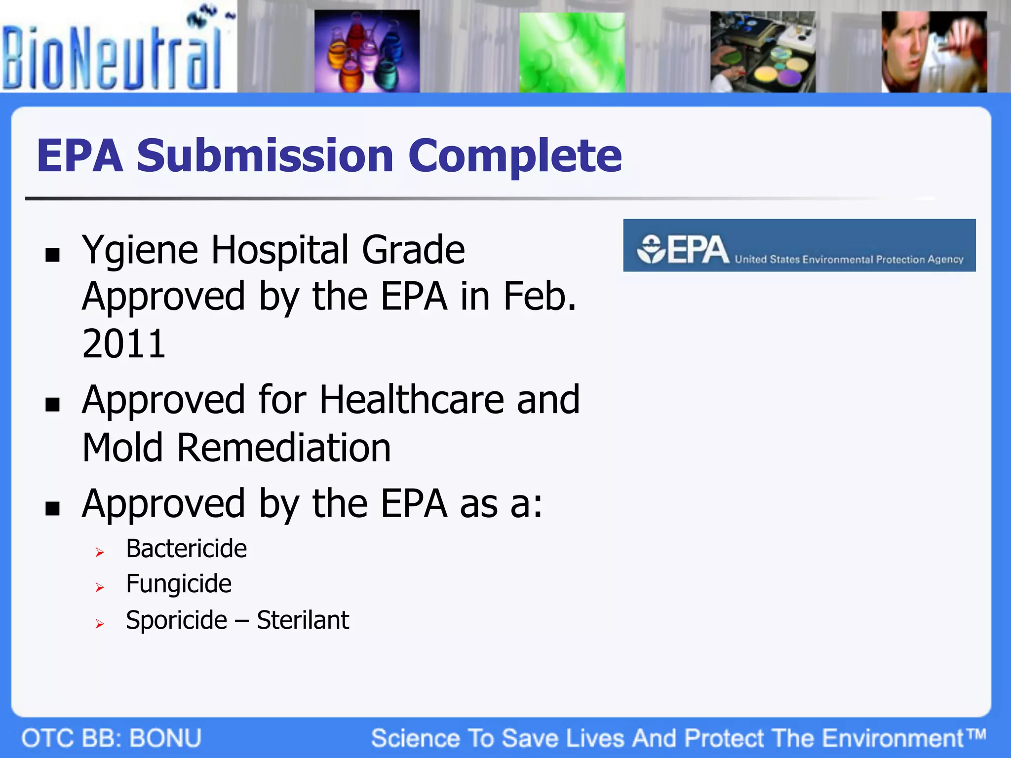 EPA Submission Complete

n    Ygiene Hospital Grade
      Approved by the EPA in Feb.
      2011
n    Approved for Healthcare and
      Mold Remediation
n    Approved by the EPA as a:
      Ø    Bactericide
      Ø    Fungicide
      Ø    Sporicide – Sterilant
 