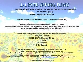 1-1 BSTB will be hosting a Spring Fling with an Egg Hunt for the Battalion
                                        to start off Spring!
                                  WHEN: 6 April 2013 @ 11am

               WHERE: BLDG 7270 BAMFORD STREET (BN Annex-Custer Hill)

                  Wear weather appropriate outerwear, Baskets for eggs.
There will be activities for the kids: Egg Relay, Fishing Game, Egg Toss, Balloon Animals and
                    much more! Even the Adults will have fun activities!

                Food: each Family Member/Company will provide as follow:
                                    HHC, BDE: Drinks
                             HHC 1-1 BSTB: Hotdogs & Buns
                                      A Co: Chips
                                      B Co: Drinks
                                     C Co: Desserts

                  Requesting each parent donate a bag of candy as we will be filling 1000
                      plastic eggs for an Easter egg hunt for those children attending.
      Please drop off your candy donation (Non-Chocolate individually wrap to the Battalion FRSA in
                     Bldg 7410 Bamford Street Room 129 by 1500 (3pm) on April 3rd.
  RSVP to the BN FRSA, Helen Day at 785-240-4337 or helen.day@us.army.mil or Company Representative
                                                 by 29 March
                                     with total number attending event!
 