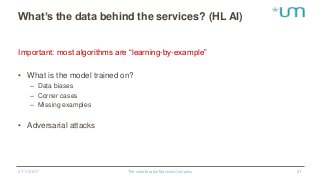 What’s the data behind the services? (HL AI)
Important: most algorithms are “learning-by-example”
• What is the model trained on?
– Data biases
– Corner cases
– Missing examples
• Adversarial attacks
27.11.2017 The unbelievable Machine Company 21
 