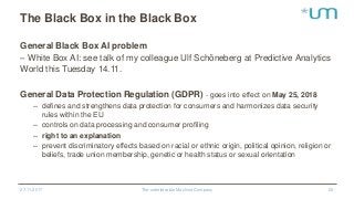 The Black Box in the Black Box
General Black Box AI problem
– White Box AI: see talk of my colleague Ulf Schöneberg at Predictive Analytics
World this Tuesday 14.11.
General Data Protection Regulation (GDPR) - goes into effect on May 25, 2018
– defines and strengthens data protection for consumers and harmonizes data security
rules within the EU
– controls on data processing and consumer profiling
– right to an explanation
– prevent discriminatory effects based on racial or ethnic origin, political opinion, religion or
beliefs, trade union membership, genetic or health status or sexual orientation
27.11.2017 The unbelievable Machine Company 22
 