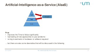 Artificial-Intelligence-as-a-Service (AIaaS)
27.11.2017 The unbelievable Machine Company 6
AIaaS
Pros
• improves the Time-to-Value significantly
• fast testing of new approaches to your problems
• no big investments in hardware or software required
… but there are also some downsides that will be discussed in the following
 