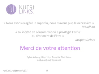 Paris,	
  le	
  13	
  septembre	
  2011	
   18	
  
«	
  Nous	
  avons	
  exagéré	
  le	
  superﬂu,	
  nous	
  n’avons	
  plus	
  le	
  nécessaire	
  »	
  	
  
Proudhon	
  
«	
  La	
  société	
  de	
  consomma3on	
  a	
  privilégié	
  l’avoir	
  	
  
au	
  détriment	
  de	
  l’être	
  »	
  
	
  Jacques	
  Delors	
  
Merci	
  de	
  votre	
  a;en3on	
  
	
  
Sylvie	
  Albouy,	
  Directrice	
  Associée	
  Nutrilinks	
  
s.albouy@nutrilinks.net	
  
	
  	
  
 