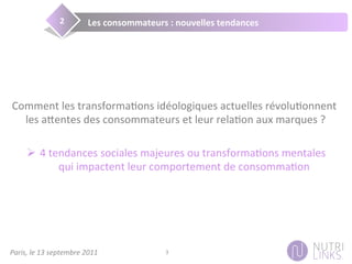 Paris,	
  le	
  13	
  septembre	
  2011	
   3	
  
Les	
  consommateurs	
  :	
  nouvelles	
  tendances	
  2	
  
Nous!Comment	
  les	
  transforma3ons	
  idéologiques	
  actuelles	
  révolu3onnent	
  
les	
  a;entes	
  des	
  consommateurs	
  et	
  leur	
  rela3on	
  aux	
  marques	
  ?	
  
Ø  4	
  tendances	
  sociales	
  majeures	
  ou	
  transforma3ons	
  mentales	
  
qui	
  impactent	
  leur	
  comportement	
  de	
  consomma3on	
  
 