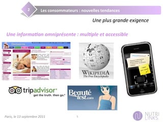 Paris,	
  le	
  13	
  septembre	
  2011	
   5	
  
Les	
  consommateurs	
  :	
  nouvelles	
  tendances	
  2	
  
Une	
  plus	
  grande	
  exigence	
  
Une	
  informa+on	
  omniprésente	
  :	
  mul+ple	
  et	
  accessible	
  
 
