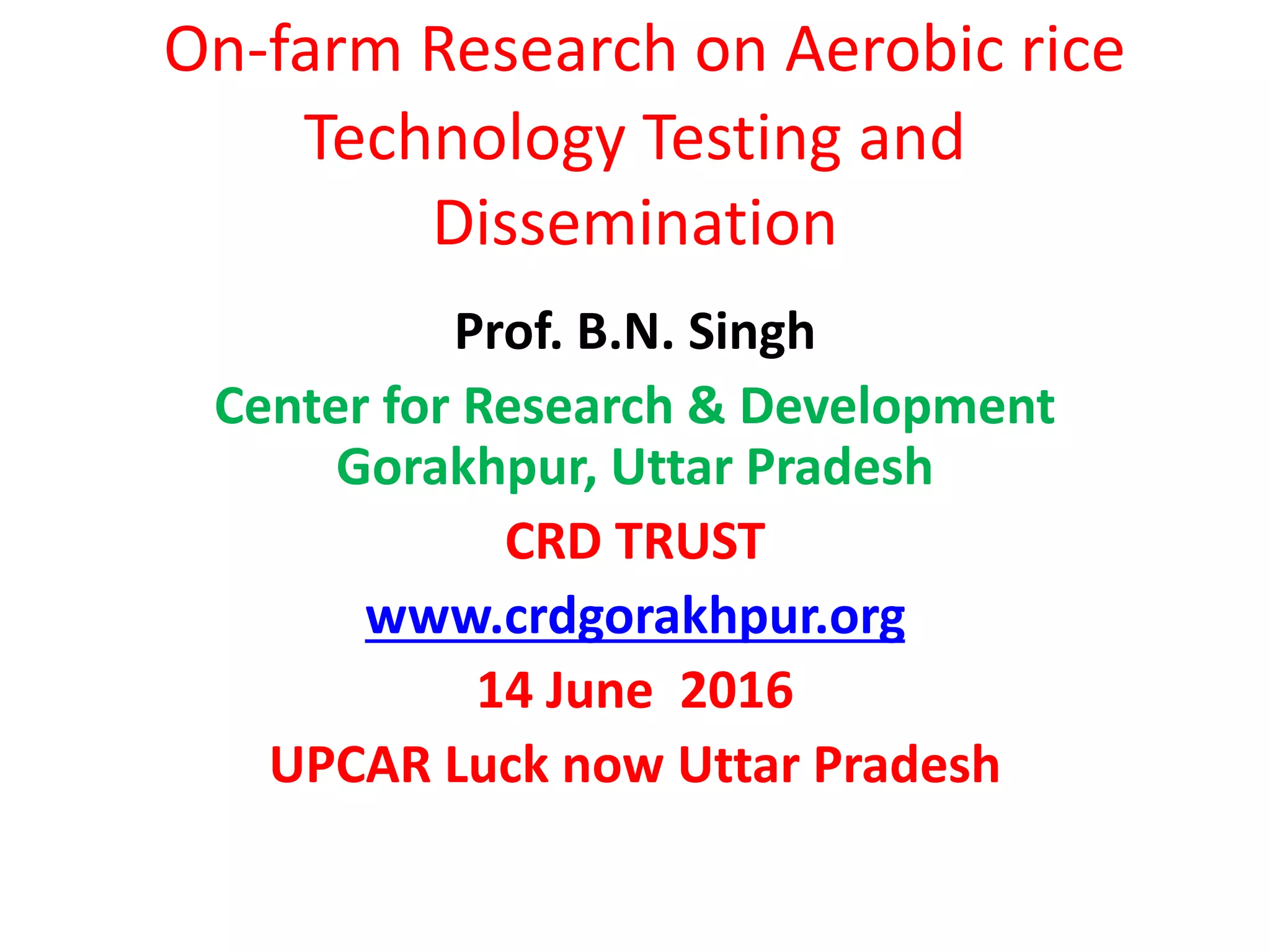 On-farm Research on Aerobic rice
Technology Testing and
Dissemination
Prof. B.N. Singh
Center for Research & Development
Gorakhpur, Uttar Pradesh
CRD TRUST
www.crdgorakhpur.org
14 June 2016
UPCAR Luck now Uttar Pradesh
 