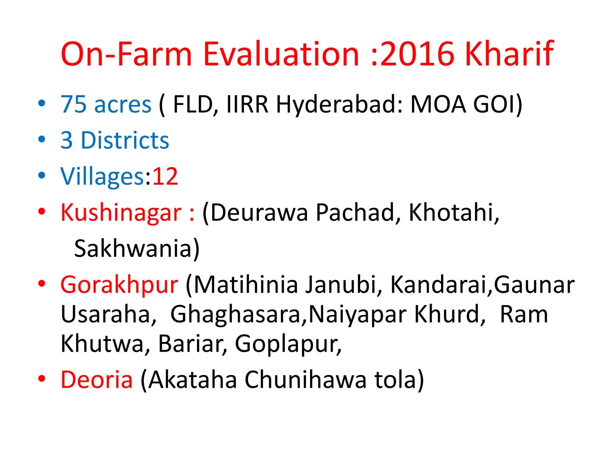 On-Farm Evaluation :2016 Kharif
• 75 acres ( FLD, IIRR Hyderabad: MOA GOI)
• 3 Districts
• Villages:12
• Kushinagar : (Deurawa Pachad, Khotahi,
Sakhwania)
• Gorakhpur (Matihinia Janubi, Kandarai,Gaunar
Usaraha, Ghaghasara,Naiyapar Khurd, Ram
Khutwa, Bariar, Goplapur,
• Deoria (Akataha Chunihawa tola)
 
