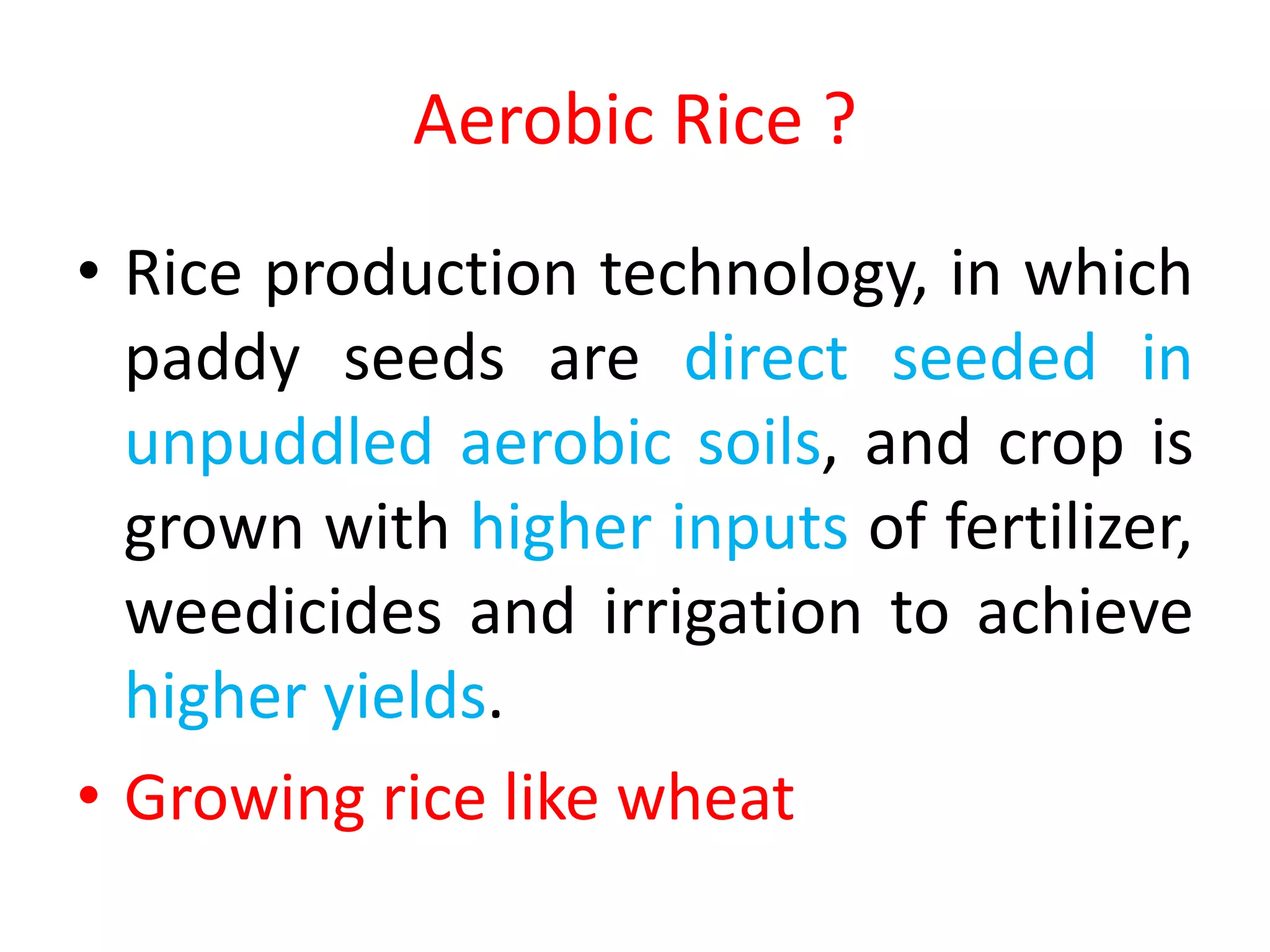 Aerobic Rice ?
• Rice production technology, in which
paddy seeds are direct seeded in
unpuddled aerobic soils, and crop is
grown with higher inputs of fertilizer,
weedicides and irrigation to achieve
higher yields.
• Growing rice like wheat
 