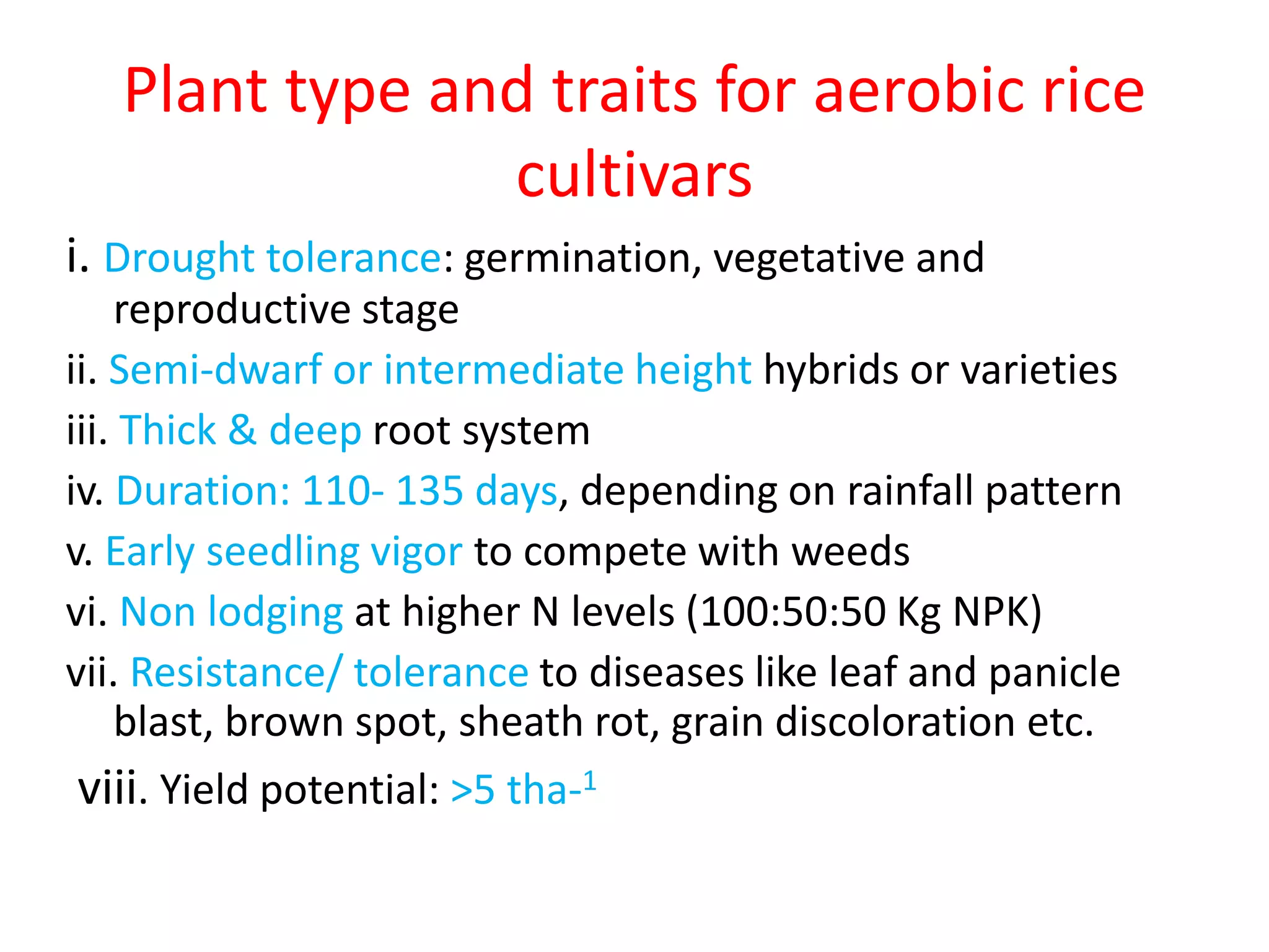 Plant type and traits for aerobic rice
cultivars
i. Drought tolerance: germination, vegetative and
reproductive stage
ii. Semi-dwarf or intermediate height hybrids or varieties
iii. Thick & deep root system
iv. Duration: 110- 135 days, depending on rainfall pattern
v. Early seedling vigor to compete with weeds
vi. Non lodging at higher N levels (100:50:50 Kg NPK)
vii. Resistance/ tolerance to diseases like leaf and panicle
blast, brown spot, sheath rot, grain discoloration etc.
viii. Yield potential: >5 tha-1
 