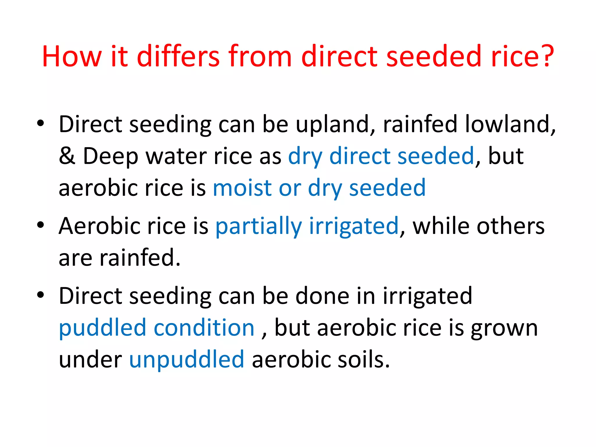 How it differs from direct seeded rice?
• Direct seeding can be upland, rainfed lowland,
& Deep water rice as dry direct seeded, but
aerobic rice is moist or dry seeded
• Aerobic rice is partially irrigated, while others
are rainfed.
• Direct seeding can be done in irrigated
puddled condition , but aerobic rice is grown
under unpuddled aerobic soils.
 