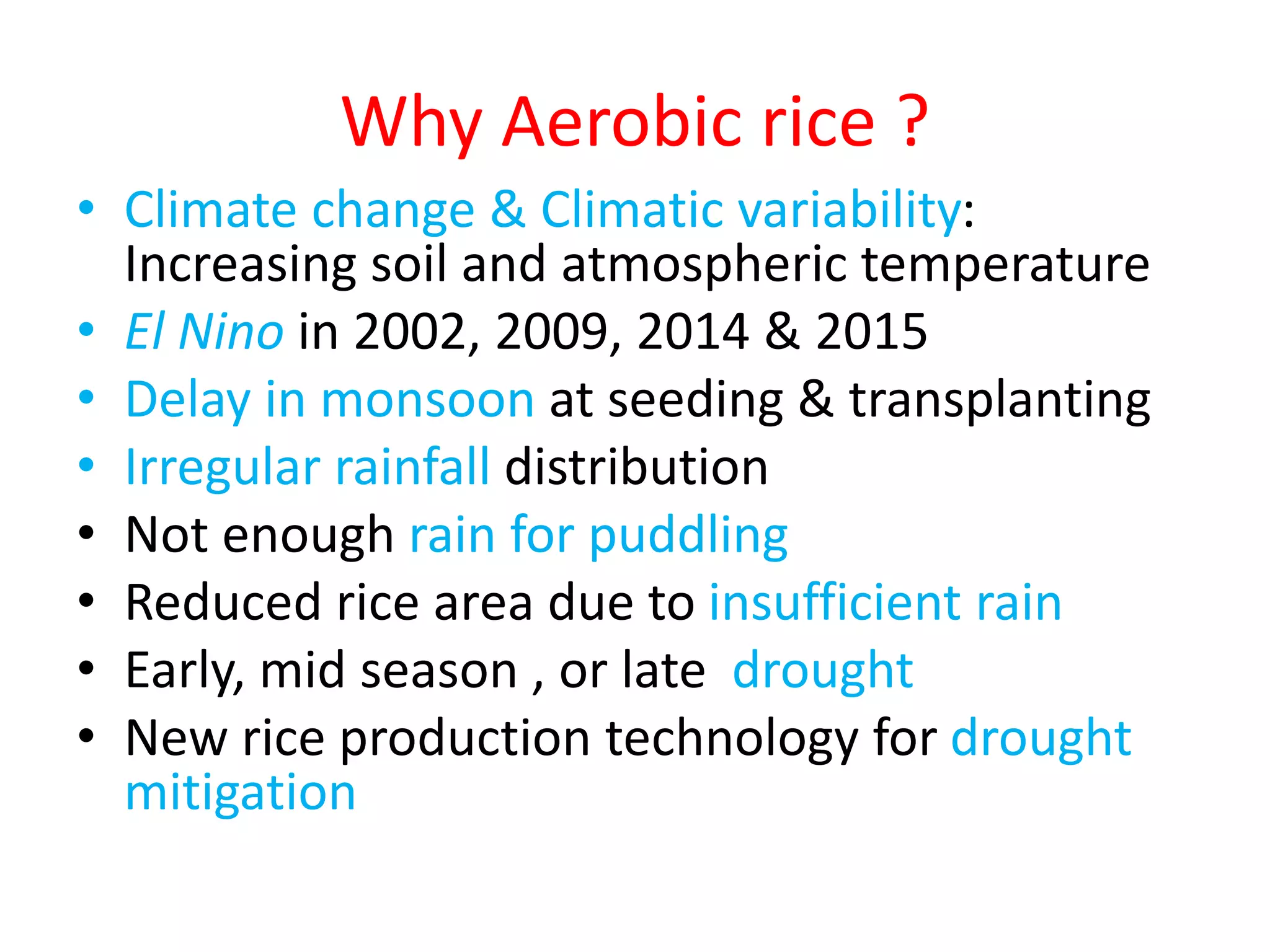 Why Aerobic rice ?
• Climate change & Climatic variability:
Increasing soil and atmospheric temperature
• El Nino in 2002, 2009, 2014 & 2015
• Delay in monsoon at seeding & transplanting
• Irregular rainfall distribution
• Not enough rain for puddling
• Reduced rice area due to insufficient rain
• Early, mid season , or late drought
• New rice production technology for drought
mitigation
 