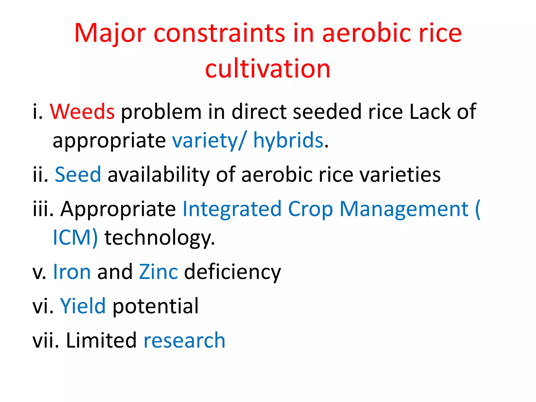 Major constraints in aerobic rice
cultivation
i. Weeds problem in direct seeded rice Lack of
appropriate variety/ hybrids.
ii. Seed availability of aerobic rice varieties
iii. Appropriate Integrated Crop Management (
ICM) technology.
v. Iron and Zinc deficiency
vi. Yield potential
vii. Limited research
 