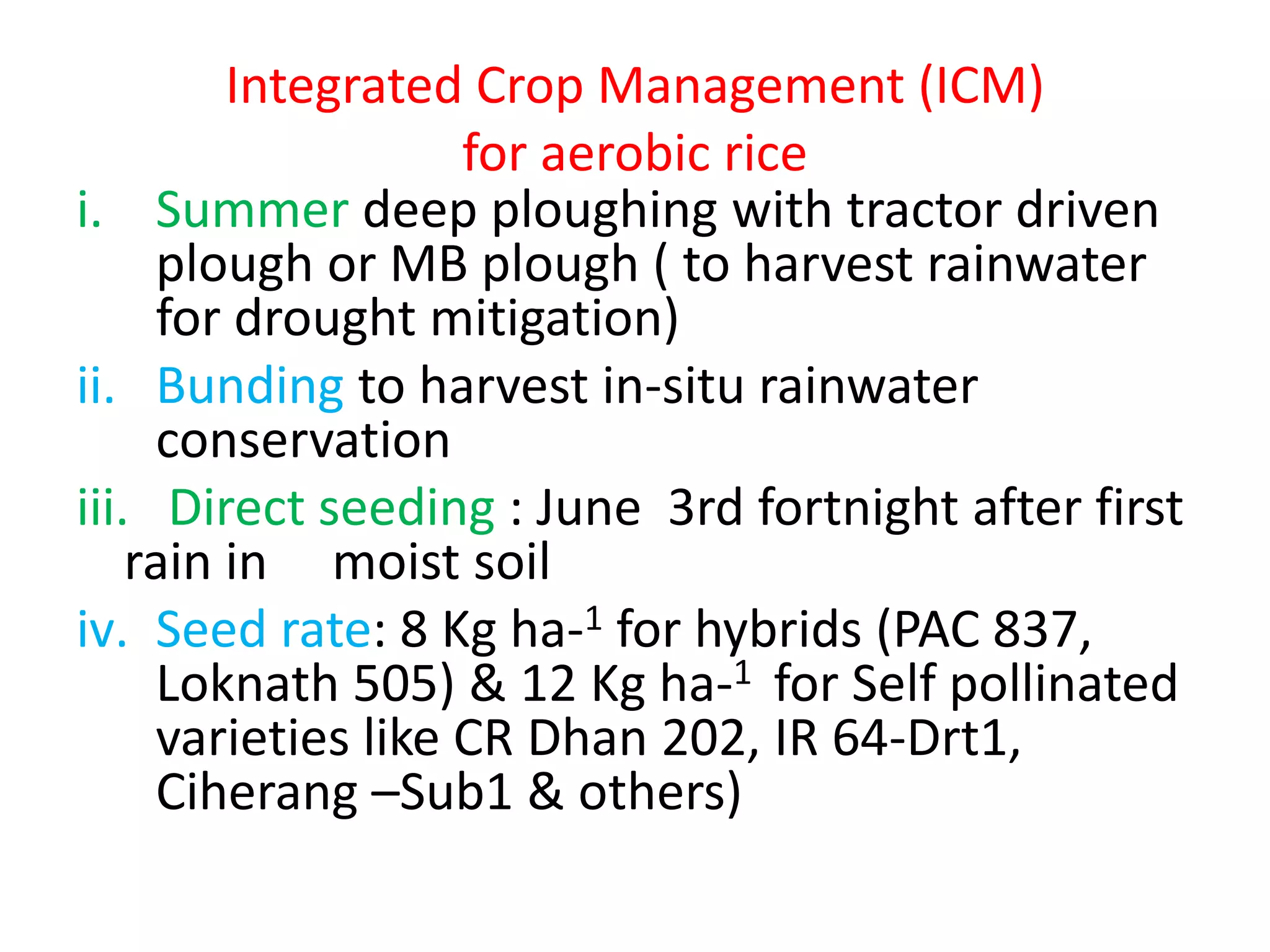 Integrated Crop Management (ICM)
for aerobic rice
i. Summer deep ploughing with tractor driven
plough or MB plough ( to harvest rainwater
for drought mitigation)
ii. Bunding to harvest in-situ rainwater
conservation
iii. Direct seeding : June 3rd fortnight after first
rain in moist soil
iv. Seed rate: 8 Kg ha-1 for hybrids (PAC 837,
Loknath 505) & 12 Kg ha-1 for Self pollinated
varieties like CR Dhan 202, IR 64-Drt1,
Ciherang –Sub1 & others)
 