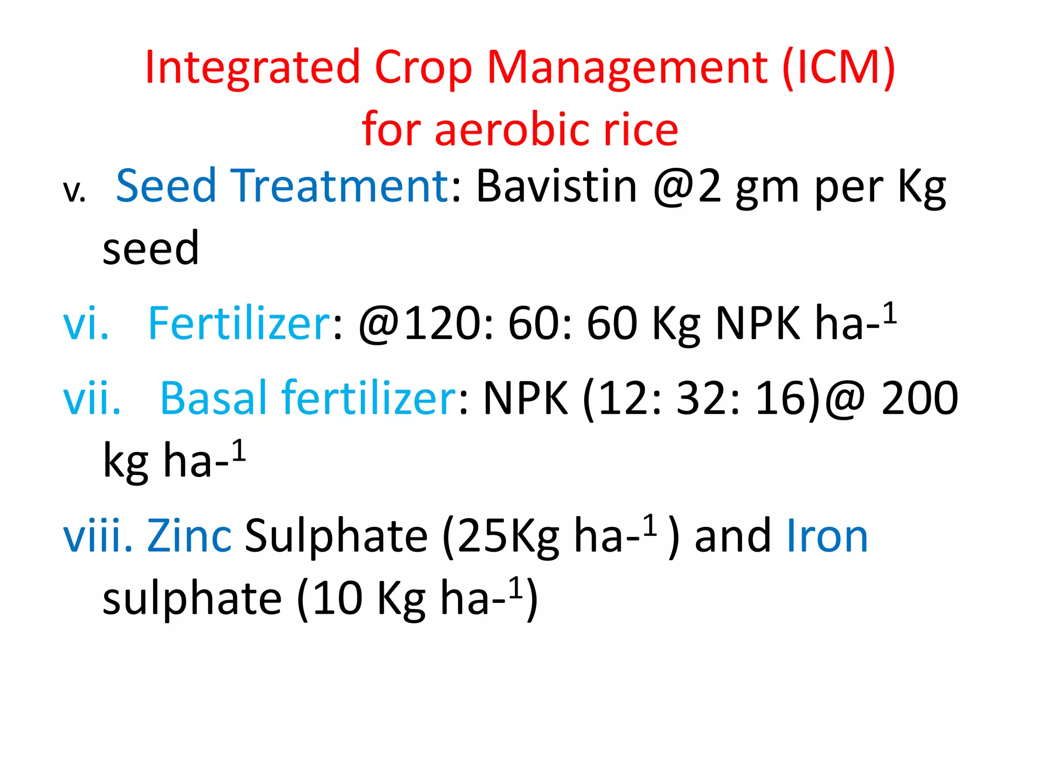Integrated Crop Management (ICM)
for aerobic rice
v. Seed Treatment: Bavistin @2 gm per Kg
seed
vi. Fertilizer: @120: 60: 60 Kg NPK ha-1
vii. Basal fertilizer: NPK (12: 32: 16)@ 200
kg ha-1
viii. Zinc Sulphate (25Kg ha-1 ) and Iron
sulphate (10 Kg ha-1)
 