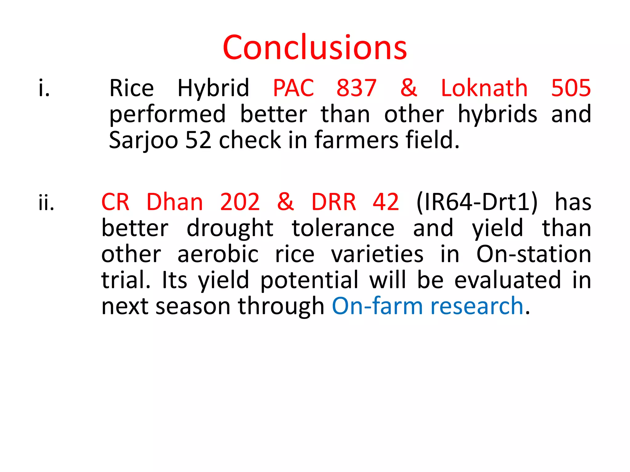 Conclusions
i. Rice Hybrid PAC 837 & Loknath 505
performed better than other hybrids and
Sarjoo 52 check in farmers field.
ii. CR Dhan 202 & DRR 42 (IR64-Drt1) has
better drought tolerance and yield than
other aerobic rice varieties in On-station
trial. Its yield potential will be evaluated in
next season through On-farm research.
 