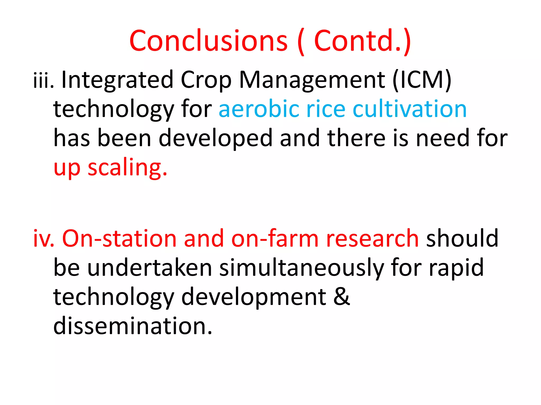 Conclusions ( Contd.)
iii. Integrated Crop Management (ICM)
technology for aerobic rice cultivation
has been developed and there is need for
up scaling.
iv. On-station and on-farm research should
be undertaken simultaneously for rapid
technology development &
dissemination.
 