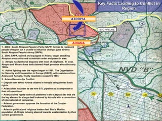 Key Facts Leading to Conflict in Region 1.  2003;  South Atropian People’s Party (SAPP) formed to represent people of region but it unable to influence change; gave birth to South Atropian People’s Army (SAPA). 2.  2006; SAPA, trained and equipped in Ariana, began attacking Atropian army units sent to maintain order and peace in area. 3.  Atropia has territorial disputes with most of neighbors.  In west, Atropia and Minaria have both claimed Arzak province since the early 1900s. 4.  Active fighting over the region began in 1991.  The Organization for Security and Cooperation in Europe (OSCE), with assistance from Ariana and Kemalia, finally negotiate a ceasefire 1994.  5.  Ariana Reasons for Conflict: Dispute over ethnic Ariana citizens in Atropia being denied basic rights. Ariana does not want to see new BTC pipeline as a competitor to their oil operations. Ariana claims rights to the oil platforms in the Caspian Sea that are the key element in a large deal brokered by Atropia with a consortium of international oil companies Arianan government opposes the formation of the Caspian Federation.  Ariana’s political and religious leaders feel Shia’a Muslim population of Atropia is being steered towards westernization by their current government. BTC PIPELINE ATROPIA  ARIANA  