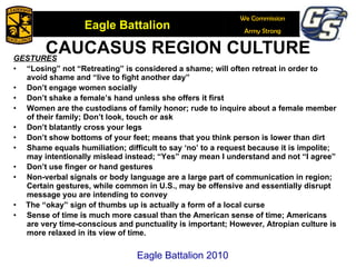 CAUCASUS REGION CULTURE GESTURES “ Losing” not “Retreating” is considered a shame; will often retreat in order to avoid shame and “live to fight another day” Don’t engage women socially Don’t shake a female’s hand unless she offers it first Women are the custodians of family honor; rude to inquire about a female member of their family; Don’t look, touch or ask Don’t blatantly cross your legs Don’t show bottoms of your feet; means that you think person is lower than dirt Shame equals humiliation; difficult to say ‘no’ to a request because it is impolite; may intentionally mislead instead; “Yes” may mean I understand and not “I agree” Don’t use finger or hand gestures Non-verbal signals or body language are a large part of communication in region;  Certain gestures, while common in U.S., may be offensive and essentially disrupt message you are intending to convey The “okay” sign of thumbs up is actually a form of a local curse Sense of time is much more casual than the American sense of time; Americans are very time-conscious and punctuality is important; However, Atropian culture is more relaxed in its view of time. Eagle Battalion 2010 