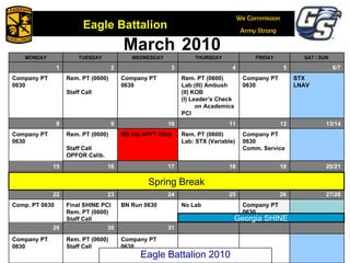 March   2010 Georgia SHINE Spring Break Eagle Battalion 2010 MONDAY TUESDAY WEDNESDAY THURSDAY FRIDAY SAT / SUN  1 2 3 4 5 6/7 Company PT 0630 Rem. PT (0600) Staff Call Company PT 0630 Rem. PT (0600) Lab:(III) Ambush (II) KOB (I) Leader’s Check on Academics PCI Company PT 0630 STX LNAV 8 9 10 11 12 13/14 Company PT 0630 Rem. PT (0600) Staff Call OPFOR Calib. MS I-III APFT 0545 Rem. PT (0600) Lab: STX (Variable) Company PT 0630 Comm. Service 15 16 17 18 19 20/21 22 23 24 25 26 27/28 Comp. PT 0630 Final SHINE PCI Rem. PT (0600) Staff Call BN Run 0630 No Lab Company PT 0630 29 30 31 Company PT 0630 Rem. PT (0600) Staff Call Company PT 0630 