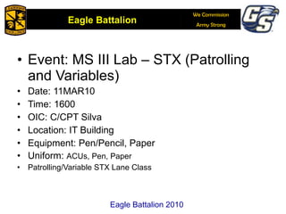 Event: MS III Lab – STX (Patrolling and Variables) Date: 11MAR10 Time: 1600 OIC: C/CPT Silva Location: IT Building Equipment: Pen/Pencil, Paper Uniform:  ACUs, Pen, Paper Patrolling/Variable STX Lane Class Eagle Battalion 2010 
