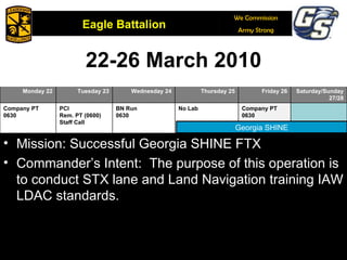 22-26 March 2010 February 6, 2009 Georgia SHINE Mission: Successful Georgia SHINE FTX Commander’s Intent:  The purpose of this operation is to conduct STX lane and Land Navigation training IAW LDAC standards. 15 16 17 18 19 20/21 Monday 22 Tuesday 23 Wednesday 24 Thursday 25 Friday 26 Saturday/Sunday27/28 Company PT 0630 PCI Rem. PT (0600) Staff Call BN Run 0630 No Lab Company PT 0630 