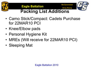 Packing List Additions  Camo Stick/Compact: Cadets Purchase for 22MAR10 PCI Knee/Elbow pads Personal Hygiene Kit MREs (Will receive for 22MAR10 PCI) Sleeping Mat Eagle Battalion 2010 