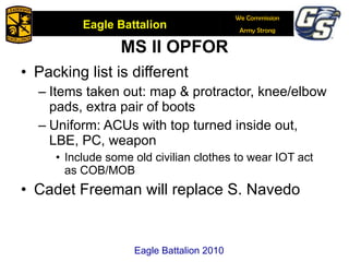 MS II OPFOR Packing list is different Items taken out: map & protractor, knee/elbow pads, extra pair of boots Uniform: ACUs with top turned inside out, LBE, PC, weapon Include some old civilian clothes to wear IOT act as COB/MOB Cadet Freeman will replace S. Navedo Eagle Battalion 2010 