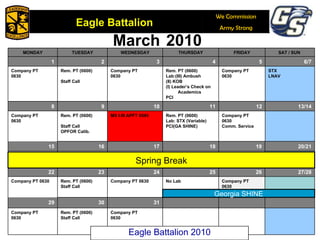 March   2010 Georgia SHINE Spring Break Eagle Battalion 2010 MONDAY TUESDAY WEDNESDAY THURSDAY FRIDAY SAT / SUN  1 2 3 4 5 6/7 Company PT 0630 Rem. PT (0600) Staff Call Company PT 0630 Rem. PT (0600) Lab:(III) Ambush (II) KOB (I) Leader’s Check on Academics PCI Company PT 0630 STX LNAV 8 9 10 11 12 13/14 Company PT 0630 Rem. PT (0600) Staff Call OPFOR Calib. MS I-III APFT 0545 Rem. PT (0600) Lab: STX (Variable) PCI(GA SHINE) Company PT 0630 Comm. Service 15 16 17 18 19 20/21 22 23 24 25 26 27/28 Company PT 0630 Rem. PT (0600) Staff Call Company PT 0630 No Lab Company PT 0630 29 30 31 Company PT 0630 Rem. PT (0600) Staff Call Company PT 0630 