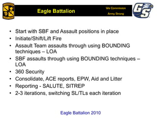 Start with SBF and Assault positions in place Initiate/Shift/Lift Fire Assault Team assaults through using BOUNDING techniques – LOA SBF assaults through using BOUNDING techniques – LOA 360 Security Consolidate, ACE reports, EPW, Aid and Litter Reporting - SALUTE, SITREP  2-3 iterations, switching SL/TLs each iteration  Eagle Battalion 2010 