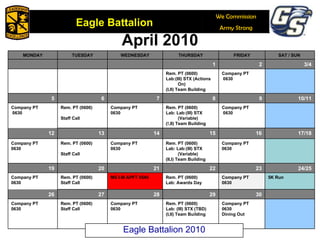 April 2010 Eagle Battalion 2010 MONDAY TUESDAY WEDNESDAY THURSDAY FRIDAY SAT / SUN  1 2 3/4 Rem. PT (0600) Lab:(III) STX (Actions On) (I,II) Team Building Company PT 0630 5 6 7 8 9 10/11 Company PT 0630 Rem. PT (0600) Staff Call Company PT 0630 Rem. PT (0600) Lab: Lab:(III) STX (Variable) (!,II) Team Building  Company PT 0630 12 13 14 15 16 17/18 Company PT 0630 Rem. PT (0600) Staff Call Company PT 0630 Rem. PT (0600) Lab: Lab:(III) STX (Variable) (II,I) Team Building Company PT 0630 19 20 21 22 23 24/25 Company PT 0630 Rem. PT (0600) Staff Call MS I-III APFT 0545 Rem. PT (0600) Lab: Awards Day  Company PT 0630 5K Run 26 27 28 29 30 Company PT 0630 Rem. PT (0600) Staff Call Company PT 0630 Rem. PT (0600) Lab: (III) STX (TBD) (I,II) Team Building  Company PT 0630 Dining Out 