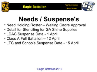 Needs / Suspense's Need Holding Roster – Waiting Cadre Approval Detail for Stenciling for GA Shine Supplies  LDAC Suspense Date - 1 April Class A Full Battalion – 12 April LTC and Schools Suspense Date - 15 April Eagle Battalion 2010 