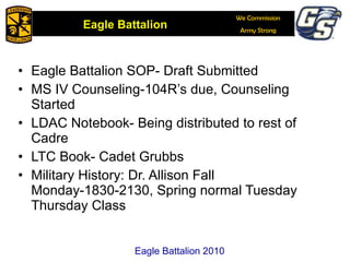 Eagle Battalion SOP- Draft Submitted MS IV Counseling-104R’s due, Counseling Started  LDAC Notebook- Being distributed to rest of Cadre LTC Book- Cadet Grubbs Military History: Dr. Allison Fall Monday-1830-2130, Spring normal Tuesday Thursday Class Eagle Battalion 2010 