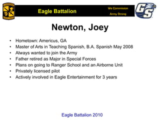 Newton, Joey Hometown: Americus, GA Master of Arts in Teaching Spanish, B.A. Spanish May 2008 Always wanted to join the Army Father retired as Major in Special Forces Plans on going to Ranger School and an Airborne Unit Privately licensed pilot Actively involved in Eagle Entertainment for 3 years Eagle Battalion 2010 