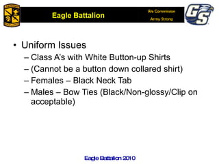 Uniform Issues Class A’s with White Button-up Shirts (Cannot be a button down collared shirt) Females – Black Neck Tab Males – Bow Ties (Black/Non-glossy/Clip on acceptable) Eagle Battalion 2010 