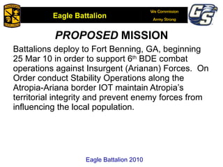 Battalions deploy to Fort Benning, GA, beginning 25 Mar 10 in order to support 6 th  BDE combat operations against Insurgent (Arianan) Forces.  On Order conduct Stability Operations along the Atropia-Ariana border IOT maintain Atropia’s territorial integrity and prevent enemy forces from influencing the local population. PROPOSED  MISSION Eagle Battalion 2010 