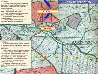 AREA OF OPERATION Atropia Located South Caucasus; bordered by Donovia to the north, the Caspian Sea to the east, Ariana to the south, and Gorgas and Minaria to the west. 33,400 sq. mi. (includes Atropia Minor and Arzak); slightly smaller than Maine. Ethnic groups: Atropian 90%, Donovian 2.5%, Minarian 2%, and other 5.5%. Predominant Language: Spanish (Castilian dialect) Religion: Approximately 95% of the population of Atropia is Shi’a Muslim.  ATROPIA  ARIANA  Ariana Located in the Caspian Region; bordered by Atropia to the north, the Caspian Sea to the east, the Persian Gulf to the south, and Faisalia to the west  636,294 sq. mi.; slightly larger than Alaska.  Ethnic groups: Arianans 51%; Atropian 24%; Gilaki and Mazandarani 8%, Kurds 7%; Arabs 3%, Lur 2%, Baloch 2%, Turkmenistani 2%, and other 1%.  Note:  the northwest territories are almost 100% ethnic-Atropian. Predominant Language: Spanish (Andalusian dialect) Religions: Shi'a Muslim 90%; Sunni Muslim 8%; Zoroastrian, Jewish, Christian, Baha’I 2%.  