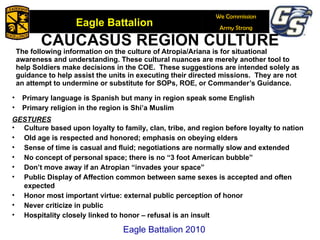 The following information on the culture of Atropia/Ariana is for situational awareness and understanding. These cultural nuances are merely another tool to help Soldiers make decisions in the COE.  These suggestions are intended solely as guidance to help assist the units in executing their directed missions.   They are not an attempt to undermine or substitute for SOPs, ROE, or Commander’s Guidance. CAUCASUS REGION CULTURE GESTURES Culture based upon loyalty to family, clan, tribe, and region before loyalty to nation Old age is respected and honored; emphasis on obeying elders Sense of time is casual and fluid; negotiations are normally slow and extended No concept of personal space; there is no “3 foot American bubble” Don’t move away if an Atropian “invades your space” Public Display of Affection common between same sexes is accepted and often expected Honor most important virtue: external public perception of honor  Never criticize in public  Hospitality closely linked to honor – refusal is an insult Primary language is Spanish but many in region speak some English Primary religion in the region is Shi’a Muslim Eagle Battalion 2010 